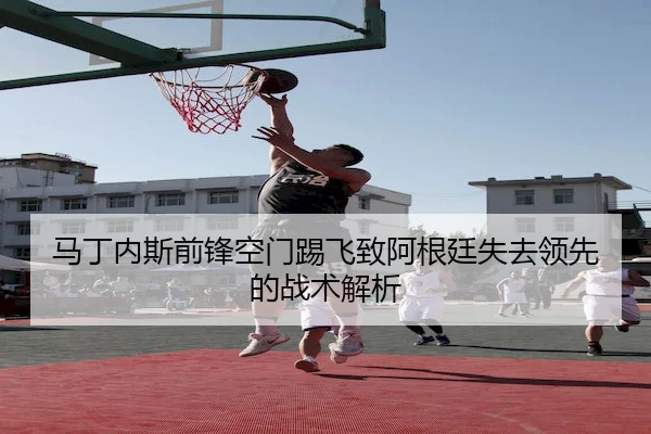 马丁内斯前锋空门踢飞致阿根廷失去领先的战术解析